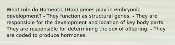 What role do Homeotic (Hox) genes play in embryonic development? - They function as structural genes. - They are responsible for the development and location of key body parts. - They are responsible for determining the sex of offspring. - They are coded to produce hormones.