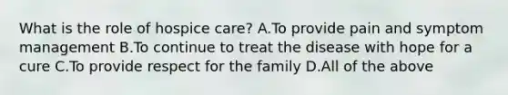 What is the role of hospice care? A.To provide pain and symptom management B.To continue to treat the disease with hope for a cure C.To provide respect for the family D.All of the above