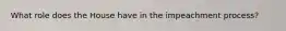 What role does the House have in the impeachment process?
