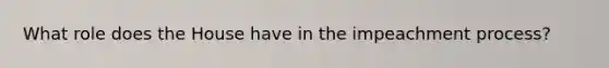 What role does the House have in the impeachment process?