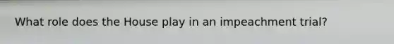 What role does the House play in an impeachment trial?