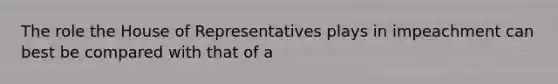 The role the House of Representatives plays in impeachment can best be compared with that of a