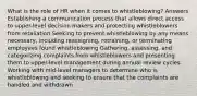 What is the role of HR when it comes to whistleblowing? Answers Establishing a communication process that allows direct access to upper-level decision makers and protecting whistleblowers from retaliation Seeking to prevent whistleblowing by any means necessary, including reassigning, retraining, or terminating employees found whistleblowing Gathering, assessing, and categorizing complaints from whistleblowers and presenting them to upper-level management during annual review cycles Working with mid-level managers to determine who is whistleblowing and seeking to ensure that the complaints are handled and withdrawn