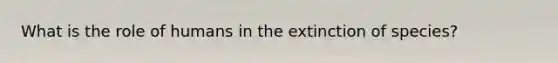 What is the role of humans in the extinction of species?
