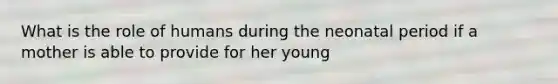 What is the role of humans during the neonatal period if a mother is able to provide for her young