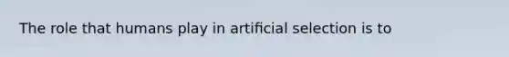 The role that humans play in artiﬁcial selection is to