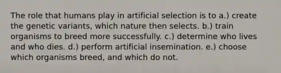 The role that humans play in artificial selection is to a.) create the genetic variants, which nature then selects. b.) train organisms to breed more successfully. c.) determine who lives and who dies. d.) perform artificial insemination. e.) choose which organisms breed, and which do not.