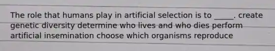 The role that humans play in artificial selection is to _____. create genetic diversity determine who lives and who dies perform artificial insemination choose which organisms reproduce