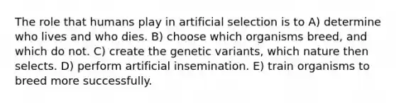 The role that humans play in artificial selection is to A) determine who lives and who dies. B) choose which organisms breed, and which do not. C) create the genetic variants, which nature then selects. D) perform artificial insemination. E) train organisms to breed more successfully.