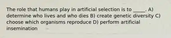 The role that humans play in artificial selection is to _____. A) determine who lives and who dies B) create genetic diversity C) choose which organisms reproduce D) perform artificial insemination