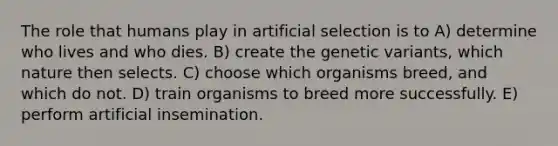 The role that humans play in artificial selection is to A) determine who lives and who dies. B) create the genetic variants, which nature then selects. C) choose which organisms breed, and which do not. D) train organisms to breed more successfully. E) perform artificial insemination.