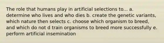 The role that humans play in artificial selections to... a. determine who lives and who dies b. create the genetic variants, which nature then selects c. choose which organism to breed, and which do not d train organisms to breed more successfully e. perform artificial insemination