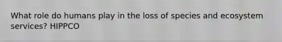 What role do humans play in the loss of species and ecosystem services? HIPPCO