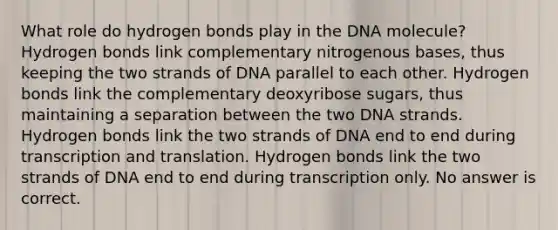 What role do hydrogen bonds play in the DNA molecule? Hydrogen bonds link complementary nitrogenous bases, thus keeping the two strands of DNA parallel to each other. Hydrogen bonds link the complementary deoxyribose sugars, thus maintaining a separation between the two DNA strands. Hydrogen bonds link the two strands of DNA end to end during transcription and translation. Hydrogen bonds link the two strands of DNA end to end during transcription only. No answer is correct.