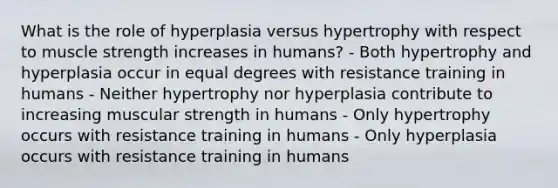 What is the role of hyperplasia versus hypertrophy with respect to muscle strength increases in humans? - Both hypertrophy and hyperplasia occur in equal degrees with resistance training in humans - Neither hypertrophy nor hyperplasia contribute to increasing muscular strength in humans - Only hypertrophy occurs with resistance training in humans - Only hyperplasia occurs with resistance training in humans