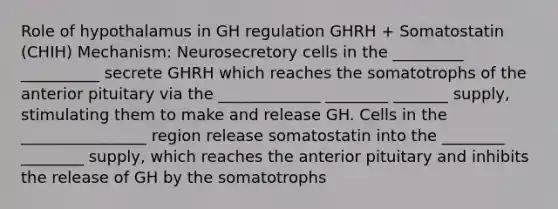 Role of hypothalamus in GH regulation GHRH + Somatostatin (CHIH) Mechanism: Neurosecretory cells in the _________ __________ secrete GHRH which reaches the somatotrophs of the anterior pituitary via the _____________ ________ _______ supply, stimulating them to make and release GH. Cells in the ________________ region release somatostatin into the ________ ________ supply, which reaches the anterior pituitary and inhibits the release of GH by the somatotrophs