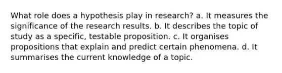 What role does a hypothesis play in research? a. It measures the significance of the research results. b. It describes the topic of study as a specific, testable proposition. c. It organises propositions that explain and predict certain phenomena. d. It summarises the current knowledge of a topic.