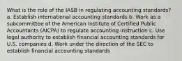 What is the role of the IASB in regulating accounting standards? a. Establish international accounting standards b. Work as a subcommittee of the American Institute of Certified Public Accountants (AICPA) to regulate accounting instruction c. Use legal authority to establish financial accounting standards for U.S. companies d. Work under the direction of the SEC to establish financial accounting standards