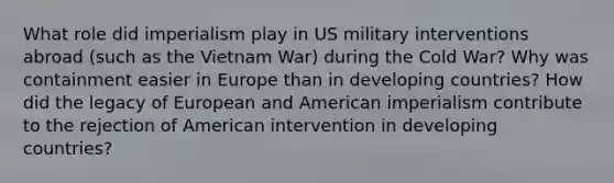 What role did imperialism play in US military interventions abroad (such as the Vietnam War) during the Cold War? Why was containment easier in Europe than in developing countries? How did the legacy of European and American imperialism contribute to the rejection of American intervention in developing countries?