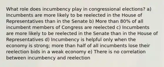 What role does incumbency play in congressional elections? a) Incumbents are more likely to be reelected in the House of Representatives than in the Senate b) More than 80% of all incumbent members of Congress are reelected c) Incumbents are more likely to be reelected in the Senate than in the House of Representatives d) Incumbency is helpful only when the economy is strong; more than half of all incumbents lose their reelection bids in a weak economy e) There is no correlation between incumbency and reelection