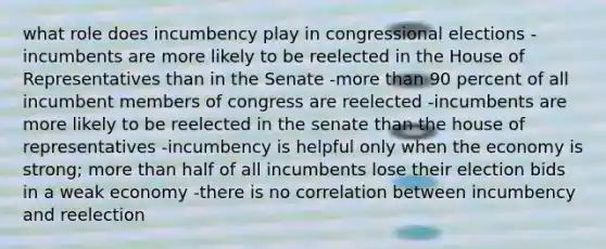 what role does incumbency play in congressional elections -incumbents are more likely to be reelected in the House of Representatives than in the Senate -more than 90 percent of all incumbent members of congress are reelected -incumbents are more likely to be reelected in the senate than the house of representatives -incumbency is helpful only when the economy is strong; more than half of all incumbents lose their election bids in a weak economy -there is no correlation between incumbency and reelection