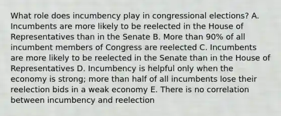 What role does incumbency play in congressional elections? A. Incumbents are more likely to be reelected in the House of Representatives than in the Senate B. More than 90% of all incumbent members of Congress are reelected C. Incumbents are more likely to be reelected in the Senate than in the House of Representatives D. Incumbency is helpful only when the economy is strong; more than half of all incumbents lose their reelection bids in a weak economy E. There is no correlation between incumbency and reelection