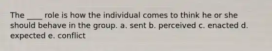 The ____ role is how the individual comes to think he or she should behave in the group. a. sent b. perceived c. enacted d. expected e. conflict