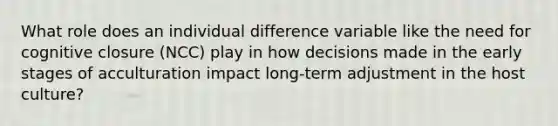 What role does an individual difference variable like the need for cognitive closure (NCC) play in how decisions made in the early stages of acculturation impact long-term adjustment in the host culture?