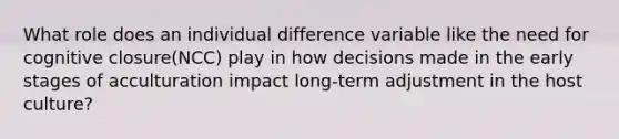 What role does an individual difference variable like the need for cognitive closure(NCC) play in how decisions made in the early stages of acculturation impact long-term adjustment in the host culture?