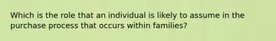 Which is the role that an individual is likely to assume in the purchase process that occurs within families?