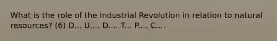 What is the role of the Industrial Revolution in relation to natural resources? (6) D... U.... D.... T... P.... C....