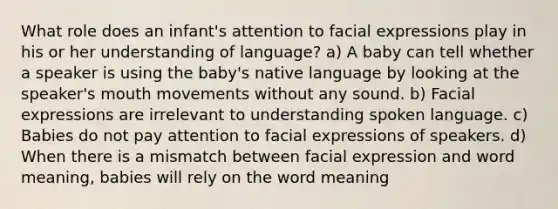 What role does an infant's attention to facial expressions play in his or her understanding of language? a) A baby can tell whether a speaker is using the baby's native language by looking at the speaker's mouth movements without any sound. b) Facial expressions are irrelevant to understanding spoken language. c) Babies do not pay attention to facial expressions of speakers. d) When there is a mismatch between facial expression and word meaning, babies will rely on the word meaning