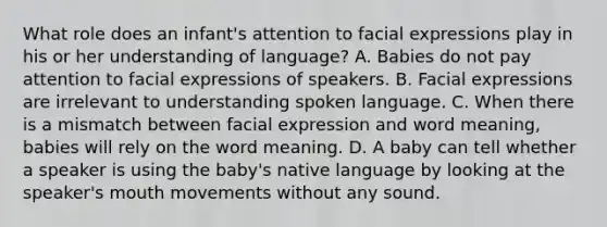 What role does an infant's attention to facial expressions play in his or her understanding of language? A. Babies do not pay attention to facial expressions of speakers. B. Facial expressions are irrelevant to understanding spoken language. C. When there is a mismatch between facial expression and word meaning, babies will rely on the word meaning. D. A baby can tell whether a speaker is using the baby's native language by looking at the speaker's mouth movements without any sound.