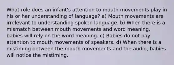 What role does an infant's attention to mouth movements play in his or her understanding of language? a) Mouth movements are irrelevant to understanding spoken language. b) When there is a mismatch between mouth movements and word meaning, babies will rely on the word meaning. c) Babies do not pay attention to mouth movements of speakers. d) When there is a mistiming between the mouth movements and the audio, babies will notice the mistiming.