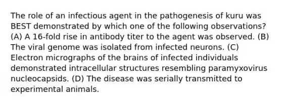 The role of an infectious agent in the pathogenesis of kuru was BEST demonstrated by which one of the following observations? (A) A 16-fold rise in antibody titer to the agent was observed. (B) The viral genome was isolated from infected neurons. (C) Electron micrographs of the brains of infected individuals demonstrated intracellular structures resembling paramyxovirus nucleocapsids. (D) The disease was serially transmitted to experimental animals.