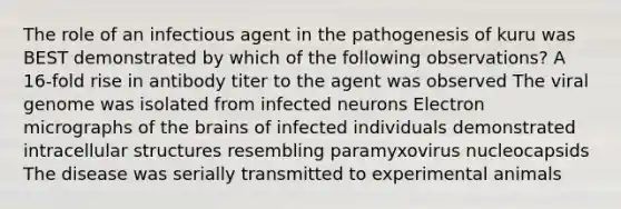 The role of an infectious agent in the pathogenesis of kuru was BEST demonstrated by which of the following observations? A 16-fold rise in antibody titer to the agent was observed The viral genome was isolated from infected neurons Electron micrographs of the brains of infected individuals demonstrated intracellular structures resembling paramyxovirus nucleocapsids The disease was serially transmitted to experimental animals