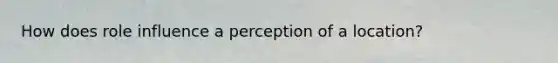 How does role influence a perception of a location?