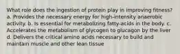 What role does the ingestion of protein play in improving fitness? a. Provides the necessary energy for high-intensity anaerobic activity. b. Is essential for metabolizing fatty-acids in the body. c. Accelerates the metabolism of glycogen to glucagon by the liver d. Delivers the critical amino acids necessary to build and maintain muscle and other lean tissue