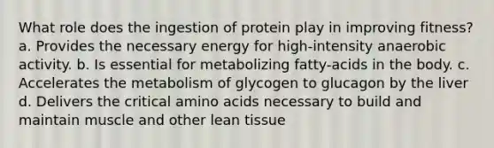 What role does the ingestion of protein play in improving fitness? a. Provides the necessary energy for high-intensity anaerobic activity. b. Is essential for metabolizing fatty-acids in the body. c. Accelerates the metabolism of glycogen to glucagon by the liver d. Delivers the critical amino acids necessary to build and maintain muscle and other lean tissue