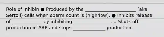 Role of Inhibin ● Produced by the ______________________ (aka Sertoli) cells when sperm count is (high/low). ● Inhibits release of _____________ by inhibiting ________________. o Shuts off production of ABP and stops ______________ production.