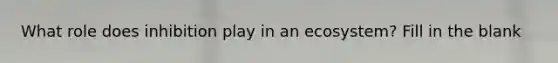 What role does inhibition play in an ecosystem? Fill in the blank
