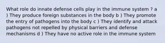 What role do innate defense cells play in the immune system ? a ) They produce foreign substances in the body b ) They promote the entry of pathogens into the body c ) They identify and attack pathogens not repelled by physical barriers and defense mechanisms d ) They have no active role in the immune system