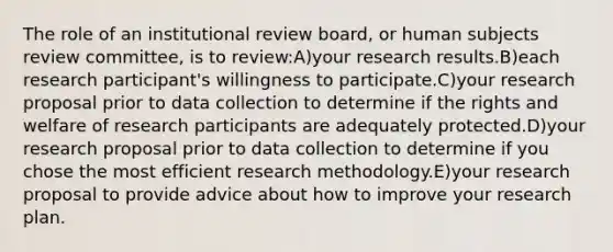 The role of an institutional review board, or human subjects review committee, is to review:A)your research results.B)each research participant's willingness to participate.C)your research proposal prior to data collection to determine if the rights and welfare of research participants are adequately protected.D)your research proposal prior to data collection to determine if you chose the most efficient research methodology.E)your research proposal to provide advice about how to improve your research plan.