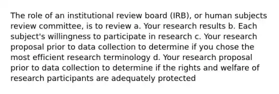 The role of an institutional review board (IRB), or human subjects review committee, is to review a. Your research results b. Each subject's willingness to participate in research c. Your research proposal prior to data collection to determine if you chose the most efficient research terminology d. Your research proposal prior to data collection to determine if the rights and welfare of research participants are adequately protected