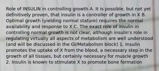 Role of INSULIN in controlling growth A. It is possible, but not yet definitively proven, that insulin is a controller of growth in X B. Optimal growth (yielding normal stature) requires the normal availability and response to X C. The exact role of insulin in controlling normal growth is not clear, although insulin's role in regulating virtually all aspects of metabolism are well understood (and will be discussed in the GI/Metabolism block) 1. Insulin promotes the uptake of X from the blood, a necessary step in the growth of all tissues, but certainly necessary for muscle growth 2. Insulin is known to stimulate X to promote bone formation