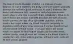 The Role of Insulin Diabetes mellitus is a disease of sugar balance. In type 1 diabetes, the body's immune system gradually destroys the cells that produce insulin. In type 2 diabetes, the body's cells become less responsive to the hormone insulin. Insulin plays a vital role in carbohydrate metabolism. What is its role? Choose the answer that best describes the role of insulin. Insulin controls the rate of carbohydrate digestion; without insulin, less sugar enters the blood. Insulin is necessary for digested carbohydrates to be absorbed from the digestive tract into the blood; without insulin, less sugar enters the blood. Insulin is needed for cells to pick up glucose from the blood; without insulin, more glucose will remain in the blood. Insulin is needed for cells to metabolize glucose; without insulin, cells will fill with unused glucose.