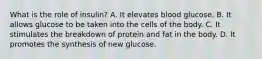 What is the role of insulin? A. It elevates blood glucose. B. It allows glucose to be taken into the cells of the body. C. It stimulates the breakdown of protein and fat in the body. D. It promotes the synthesis of new glucose.