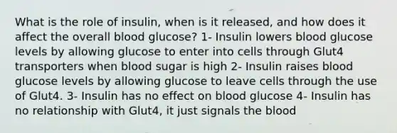 What is the role of insulin, when is it released, and how does it affect the overall blood glucose? 1- Insulin lowers blood glucose levels by allowing glucose to enter into cells through Glut4 transporters when blood sugar is high 2- Insulin raises blood glucose levels by allowing glucose to leave cells through the use of Glut4. 3- Insulin has no effect on blood glucose 4- Insulin has no relationship with Glut4, it just signals the blood