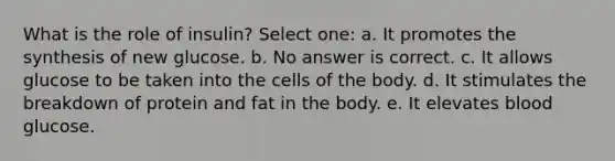 What is the role of insulin? Select one: a. It promotes the synthesis of new glucose. b. No answer is correct. c. It allows glucose to be taken into the cells of the body. d. It stimulates the breakdown of protein and fat in the body. e. It elevates blood glucose.