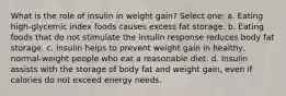 What is the role of insulin in weight gain? Select one: a. Eating high-glycemic index foods causes excess fat storage. b. Eating foods that do not stimulate the insulin response reduces body fat storage. c. Insulin helps to prevent weight gain in healthy, normal-weight people who eat a reasonable diet. d. Insulin assists with the storage of body fat and weight gain, even if calories do not exceed energy needs.